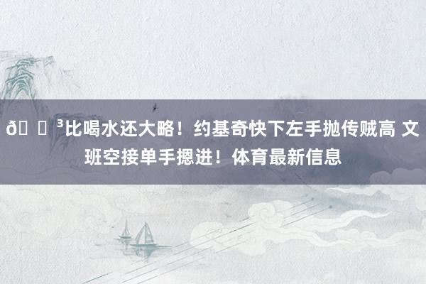 😳比喝水还大略！约基奇快下左手抛传贼高 文班空接单手摁进！体育最新信息
